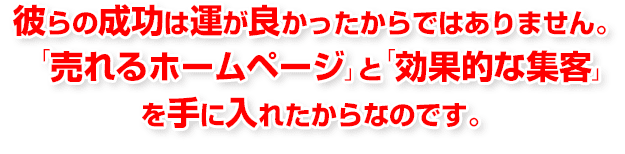 かれらの成功は運がよかったからではありません。「売れるホームページ」と「効果的な集客を手に入れたからです」